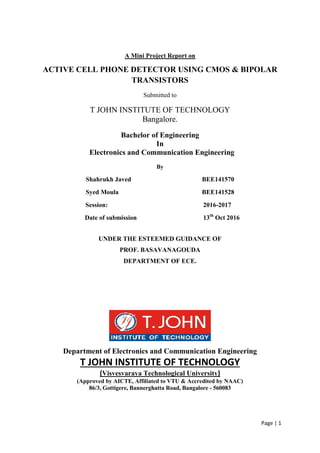 Page | 1
A Mini Project Report on
ACTIVE CELL PHONE DETECTOR USING CMOS & BIPOLAR
TRANSISTORS
Submitted to
T JOHN INSTITUTE OF TECHNOLOGY
Bangalore.
Bachelor of Engineering
In
Electronics and Communication Engineering
By
Shahrukh Javed BEE141570
Syed Moula BEE141528
Session: 2016-2017
Date of submission 13th
Oct 2016
UNDER THE ESTEEMED GUIDANCE OF
PROF. BASAVANAGOUDA
DEPARTMENT OF ECE.
Department of Electronics and Communication Engineering
T JOHN INSTITUTE OF TECHNOLOGY
(Visvesvaraya Technological University)
(Approved by AICTE, Affiliated to VTU & Accredited by NAAC)
86/3, Gottigere, Bannerghatta Road, Bangalore - 560083
 