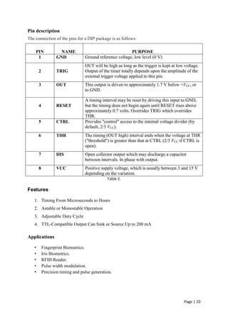 Page | 10
Pin description
The connection of the pins for a DIP package is as follows:
PIN NAME PURPOSE
1 GND Ground reference voltage, low level (0 V)
2 TRIG
OUT will be high as long as the trigger is kept at low voltage.
Output of the timer totally depends upon the amplitude of the
external trigger voltage applied to this pin.
3 OUT This output is driven to approximately 1.7 V below +VCC, or
to GND.
4 RESET
A timing interval may be reset by driving this input to GND,
but the timing does not begin again until RESET rises above
approximately 0.7 volts. Overrides TRIG which overrides
THR.
5 CTRL Provides "control" access to the internal voltage divider (by
default, 2/3 VCC).
6 THR The timing (OUT high) interval ends when the voltage at THR
("threshold") is greater than that at CTRL (2/3 VCC if CTRL is
open).
7 DIS Open collector output which may discharge a capacitor
between intervals. In phase with output.
8 VCC Positive supply voltage, which is usually between 3 and 15 V
depending on the variation.
Table 2.
Features
1. Timing From Microseconds to Hours
2. Astable or Monostable Operation
3. Adjustable Duty Cycle
4. TTL-Compatible Output Can Sink or Source Up to 200 mA
Applications
• Fingerprint Biometrics.
• Iris Biometrics.
• RFID Reader.
• Pulse width modulation.
• Precision timing and pulse generation.
 