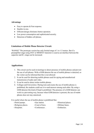 Page | 14
Advantage
 Easy to operate & Fast response.
 Smaller in size.
 Efficient design eliminates button operation.
 Low power consumption and sophisticated security.
 Detection of hidden cell phones.
Limitations of Mobile Phone Detector Circuit:
“RANGE” The prototype version has only limited range of 1 to 1.5 meters. But if a
preamplifier stage using JFET or MOSFET transistor is used as an interface between the
capacitor and IC, range can be increased.
Applications:
1. This circuit can be used at meetings to detect presence of mobile phones and prevent
the use of cell phones. With a GSM detector the use of mobile phones is detected, so
the visitor can be informed that this is not allowed.
2. It can be used for detecting mobile phones used for spying and unauthorized
transmission of audio and video.
3. It can be used to detect stolen mobile phones.
4. Colleges and Universities: During tests and exams the use of mobile phones is
prohibited, the students could use it to send answers among each other. By using a
GSM detector this kind of fraud is prohibited. The presence of a GSM Detector can
work in a preventing way, because when GSM detector is present, the use of mobile
phones does not stay unnoticed.
It is useful where the use of mobile phone is prohibited like:
○Petrol pumps. ○Gas station. ○Historical places.
○Religious places. ○Court of laws. ○Military bases.
○Hospitals. ○Conferences . ○Embassies.
 