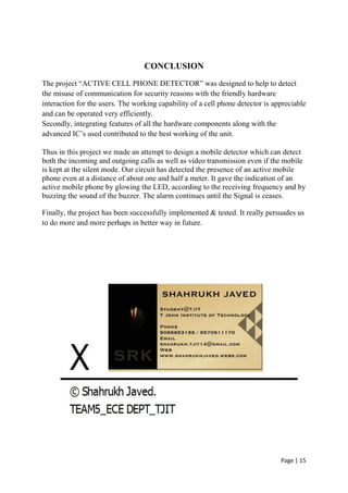 Page | 15
CONCLUSION
The project “ACTIVE CELL PHONE DETECTOR” was designed to help to detect
the misuse of communication for security reasons with the friendly hardware
interaction for the users. The working capability of a cell phone detector is appreciable
and can be operated very efficiently.
Secondly, integrating features of all the hardware components along with the
advanced IC‟s used contributed to the best working of the unit.
Thus in this project we made an attempt to design a mobile detector which can detect
both the incoming and outgoing calls as well as video transmission even if the mobile
is kept at the silent mode. Our circuit has detected the presence of an active mobile
phone even at a distance of about one and half a meter. It gave the indication of an
active mobile phone by glowing the LED, according to the receiving frequency and by
buzzing the sound of the buzzer. The alarm continues until the Signal is ceases.
Finally, the project has been successfully implemented & tested. It really persuades us
to do more and more perhaps in better way in future.
 