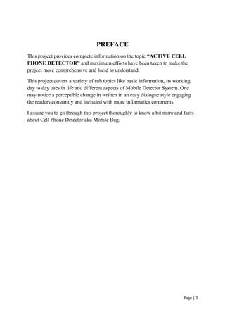 Page | 2
PREFACE
This project provides complete information on the topic “ACTIVE CELL
PHONE DETECTOR” and maximum efforts have been taken to make the
project more comprehensive and lucid to understand.
This project covers a variety of sub topics like basic information, its working,
day to day uses in life and different aspects of Mobile Detector System. One
may notice a perceptible change in written in an easy dialogue style engaging
the readers constantly and included with more informatics comments.
I assure you to go through this project thoroughly to know a bit more and facts
about Cell Phone Detector aka Mobile Bug.
 