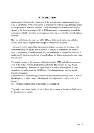 Page | 5
INTRODUCTION
As increase in the technology in the world the most common electronic equipment
used is cell phones. With advancement in communication technology, the requirement
of cell phones has increased manifold. A cell phone typically transmits and receives
signals in the frequency range of 0.9 to 3GHz & operates by connecting to a cellular
network provided by a mobile phone operator, allowing access to the public telephone
network.
Here we will discuss the overview of Cell Phone Detector & further we will also
discuss about circuit diagram and description of the circuit diagram.
This handy, pocket-size mobile transmission detector can sense the presence of an
activated mobile cell phone from a distance of one and-a-half meters. So it can be
used to prevent use of mobile phones in examination halls, confidential rooms, etc. It
is also useful for detecting the use of mobile phone for Spying and unauthorized video
transmission.
The circuit can detect the incoming and outgoing calls, SMS and video transmission
even if the mobile phone is kept in the silent mode. The moment the Bug detects
RF(radio frequency) transmission signal from an activated mobile phone, it starts
sounding a beep alarm and the LED blinks. The alarm continues until the signal
transmission ceases.
Earlier there was no technology to detect cell phones in the restricted areas, in manual
checking there is still a chance of having cell phone by-mistake or if not checked
properly.
NOTE Circuit will not detect if the mobile is switched off.
This project provides a simple circuit to detect the presence of an activated cell phone
by detecting these signals.
 
