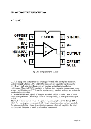 Page | 7
MAJOR COMPONENT DESCRIPTION
1. CA310 IC
Fig 1. Pin configuration of IC CA3130
CA3130 are op amps that combine the advantage of both CMOS and bipolar transistors.
Gate-protected P-Channel MOSFET (PMOS) transistors are used in the input circuit to
provide very-high-input impedance, very-low-input current and exceptional speed
performance. The use of PMOS transistors in the input stage results in common-mode input-
voltage capability down to 0.5V below the negative-supply terminal, an important attribute in
single-supply applications.
A CMOS transistor-pair, capable of swinging the output voltage to within 10mV of either
supply-voltage terminal (at very high values of load impedance), is employed as the output
circuit.
The CA3130 Series circuits operate at supply voltages ranging from 5V to 16V, (±2.5V to
±8V). They can be phase compensated with a single external capacitor, and have terminals
for adjustment of offset voltage for applications requiring offset-null capability. Terminal
provisions are also made to permit strobing of the output stage.
 