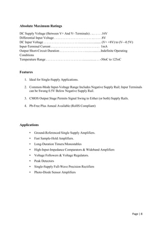 Page | 8
Absolute Maximum Ratings
DC Supply Voltage (Between V+ And V- Terminals) . .. . . . . .16V
Differential Input Voltage . . . . . . . . . . . . . . . . . . . . . . . .. . . . . .8V
DC Input Voltage . . . . . . . . . . . . . . . . . . . . . ……………........ (V+ +8V) to (V- -0.5V)
Input-Terminal Current . . . . . . . . . . . . . . . . . . . . . . . . . . . . . . 1mA
Output Short-Circuit Duration . . . . . . . . . . . . . . . ………...….Indefinite Operating
Conditions
Temperature Range . . . . . . . . . . . . . . . . . . . . . . …………. . . -50oC to 125oC
Features
1. Ideal for Single-Supply Applications.
2. Common-Mode Input-Voltage Range Includes Negative Supply Rail; Input Terminals
can be Swung 0.5V Below Negative Supply Rail.
3. CMOS Output Stage Permits Signal Swing to Either (or both) Supply Rails.
4. Pb-Free Plus Anneal Available (RoHS Compliant)
Applications
• Ground-Referenced Single Supply Amplifiers.
• Fast Sample-Hold Amplifiers.
• Long-Duration Timers/Monostables
• High-Input-Impedance Comparators & Wideband Amplifiers
• Voltage Followers & Voltage Regulators.
• Peak Detectors
• Single-Supply Full-Wave Precision Rectifiers
• Photo-Diode Sensor Amplifiers
 