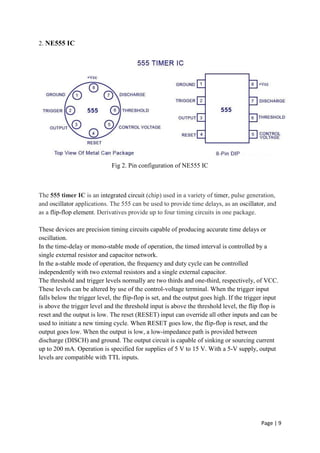 Page | 9
2. NE555 IC
Fig 2. Pin configuration of NE555 IC
The 555 timer IC is an integrated circuit (chip) used in a variety of timer, pulse generation,
and oscillator applications. The 555 can be used to provide time delays, as an oscillator, and
as a flip-flop element. Derivatives provide up to four timing circuits in one package.
These devices are precision timing circuits capable of producing accurate time delays or
oscillation.
In the time-delay or mono-stable mode of operation, the timed interval is controlled by a
single external resistor and capacitor network.
In the a-stable mode of operation, the frequency and duty cycle can be controlled
independently with two external resistors and a single external capacitor.
The threshold and trigger levels normally are two thirds and one-third, respectively, of VCC.
These levels can be altered by use of the control-voltage terminal. When the trigger input
falls below the trigger level, the flip-flop is set, and the output goes high. If the trigger input
is above the trigger level and the threshold input is above the threshold level, the flip flop is
reset and the output is low. The reset (RESET) input can override all other inputs and can be
used to initiate a new timing cycle. When RESET goes low, the flip-flop is reset, and the
output goes low. When the output is low, a low-impedance path is provided between
discharge (DISCH) and ground. The output circuit is capable of sinking or sourcing current
up to 200 mA. Operation is specified for supplies of 5 V to 15 V. With a 5-V supply, output
levels are compatible with TTL inputs.
 