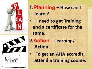 1.Planning – How can I
learn ?
• I need to get Training
and a certificate for the
same.
2.Action – Learning/
Action
• To get an AHA accredit,
attend a training course.
 