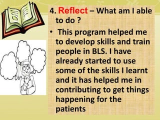 4. Reflect – What am I able
to do ?
• This program helped me
to develop skills and train
people in BLS. I have
already started to use
some of the skills I learnt
and it has helped me in
contributing to get things
happening for the
patients
 