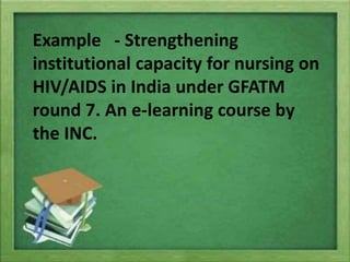Example - Strengthening
institutional capacity for nursing on
HIV/AIDS in India under GFATM
round 7. An e-learning course by
the INC.
 