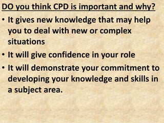 DO you think CPD is important and why?
• It gives new knowledge that may help
you to deal with new or complex
situations
• It will give confidence in your role
• It will demonstrate your commitment to
developing your knowledge and skills in
a subject area.
 