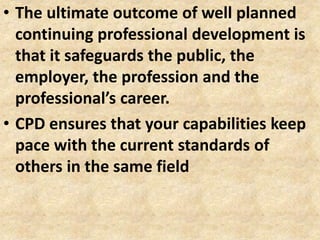 • The ultimate outcome of well planned
continuing professional development is
that it safeguards the public, the
employer, the profession and the
professional’s career.
• CPD ensures that your capabilities keep
pace with the current standards of
others in the same field
 
