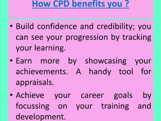How CPD benefits you ?
• Build confidence and credibility; you
can see your progression by tracking
your learning.
• Earn more by showcasing your
achievements. A handy tool for
appraisals.
• Achieve your career goals by
focussing on your training and
development.
 