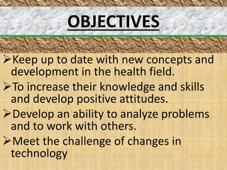 OBJECTIVES
Keep up to date with new concepts and
development in the health field.
To increase their knowledge and skills
and develop positive attitudes.
Develop an ability to analyze problems
and to work with others.
Meet the challenge of changes in
technology
 