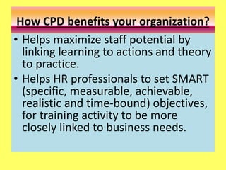 How CPD benefits your organization?
• Helps maximize staff potential by
linking learning to actions and theory
to practice.
• Helps HR professionals to set SMART
(specific, measurable, achievable,
realistic and time-bound) objectives,
for training activity to be more
closely linked to business needs.
 