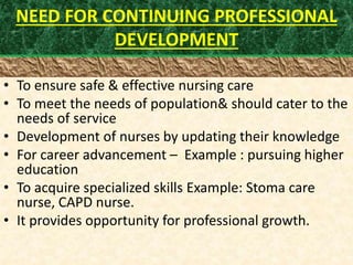 NEED FOR CONTINUING PROFESSIONAL
DEVELOPMENT
• To ensure safe & effective nursing care
• To meet the needs of population& should cater to the
needs of service
• Development of nurses by updating their knowledge
• For career advancement – Example : pursuing higher
education
• To acquire specialized skills Example: Stoma care
nurse, CAPD nurse.
• It provides opportunity for professional growth.
 