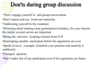 • Don’t engage yourself in sub-group conversation.
•Don’t repeat and use irrelevant materials.
•Addressing yourself to the examiner.
•Worrying about making some grammatical mistakes, for your interest
the matter you put across are important.
•Being shy /nervous / keeping isolated from G.D
•Interrupting another participant before his arguments are over
•Speak in favor ; example: Establish your position and stand by it
stubbornly
•Changed opinions
•Don’t make fun of any participant even if his arguments are funny.
Don'ts during group discussionDon'ts during group discussion
 