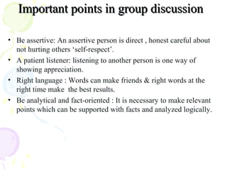 Important points in group discussionImportant points in group discussion
• Be assertive: An assertive person is direct , honest careful about
not hurting others ‘self-respect’.
• A patient listener: listening to another person is one way of
showing appreciation.
• Right language : Words can make friends & right words at the
right time make the best results.
• Be analytical and fact-oriented : It is necessary to make relevant
points which can be supported with facts and analyzed logically.
 