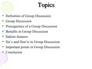 TopicsTopics
• Definition of Group Discussion
• Group Discussion
• Prerequisites of a Group Discussion
• Benefits in Group Discussion
• Salient features
• Do’s and Don’ts in Group Discussion
• Important points in Group Discussion
• Conclusion
 