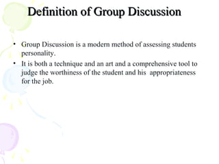 Definition of Group DiscussionDefinition of Group Discussion
• Group Discussion is a modern method of assessing students
personality.
• It is both a technique and an art and a comprehensive tool to
judge the worthiness of the student and his appropriateness
for the job.
 