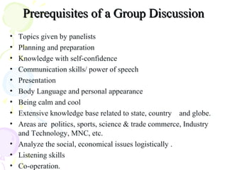 Prerequisites of a Group DiscussionPrerequisites of a Group Discussion
• Topics given by panelists
• Planning and preparation
• Knowledge with self-confidence
• Communication skills/ power of speech
• Presentation
• Body Language and personal appearance
• Being calm and cool
• Extensive knowledge base related to state, country and globe.
• Areas are politics, sports, science & trade commerce, Industry
and Technology, MNC, etc.
• Analyze the social, economical issues logistically .
• Listening skills
• Co-operation.
 