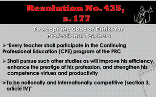 “Every teacher shall participate in the Continuing
Professional Education (CPE) program of the PRC
 Shall pursue such other studies as will improve his efficiency,
enhance the prestige of his profession, and strengthen his
competence virtues and productivity
To be nationally and internationally competitive (section 3,
article IV)”
 