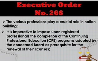  The various professions play a crucial role in nation
building;
 it is imperative to impose upon registered
professionals the completion of the Continuing
Professional Education (CPE) programs adopted by
the concerned Board as prerequisite for the
renewal of their licenses;
 