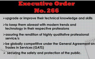  securing the safety and protection of the public.
upgrade or improve their technical knowledge and skills
to keep them abreast with modern trends and
technology in their respective professions
assuring the rendition of highly qualitative professional
service/s
be globally competitive under the General Agreement on
Trades in Services (GATS)
 