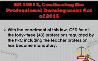  With the enactment of this law, CPD for all
the forty-three (43) professions regulated by
the PRC including the teacher profession
has become mandatory.
 