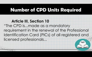 Number of CPD Units Required
Article III, Section 10
“The CPD is...made as a mandatory
requirement in the renewal of the Professional
Identification Card (PICs) of all registered and
licensed professionals...
 