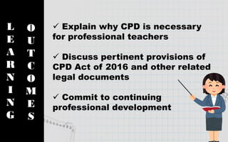 L
E
A
R
N
I
N
G
O
U
T
C
O
M
E
S
 Explain why CPD is necessary
for professional teachers
 Discuss pertinent provisions of
CPD Act of 2016 and other related
legal documents
 Commit to continuing
professional development
 