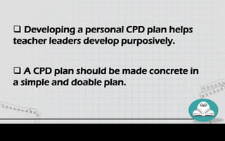  Developing a personal CPD plan helps
teacher leaders develop purposively.
 A CPD plan should be made concrete in
a simple and doable plan.
 