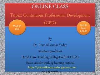 ONLINE CLASS
Topic: Continuous Professional Development
(CPD)
By
Dr. Pramod kumar Yadav
Assistant professor
David Hare Training College(WBUTTEPA)
Please visit for teaching learning material
https://pramodkumaryadav.gnomio.com
M.Ed 1st
Sem
Unit-III
Date:
1.02.21
7/2/2022 CPD; By Pramod 1
 