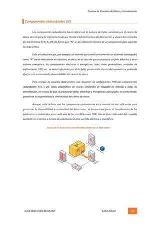 Centros	de	Procesos	de	Datos	y	Virtualización	
JUAN	SEBASTIÁN	BEJARANO																																																																													SARA	DIAGO	 10	
	
Componentes	redundantes	(N)	
	
	 Los	componentes	redundantes	hacen	referencia	al	número	de	éstos,	existentes	en	el	centro	de	
datos,	de	energía	y	de	enfriamiento	de	que	consta	la	infraestructura	del	data	center,	y	vienen	denominados	
por	los	términos	N,	N+1	y	2N.	De	forma	que,	“N”,	es	la	calificación	mínima	de	un	componente	para	soportar	
la	carga	crítica.	
	 Esto	se	traduce	en	que,	por	ejemplo,	un	sistema	que	cuenta	únicamente	con	sistemas	catalogados	
como	“N”	no	es	redundante	en	absoluto,	es	decir,	en	el	caso	de	que	se	produzca	un	fallo	eléctrico	o	en	el	
sistema	 energético,	 los	 componentes	 eléctricos	 o	 energéticos,	 tales	 como	 generadores,	 unidades	 de	
enfriamiento,	UPS,	etc.,	se	verían	afectados	por	dicho	fallo,	provocando	el	corte	del	suministro	y	pudiendo	
afectar	a	la	continuidad	y	disponibilidad	del	centro	de	datos.	
	 Para	 el	 caso	 de	 aquellos	 data	 centers	 que	 disponen	 de	 calificaciones	 TIER	 con	 componentes	
redundantes	 N+1	 y	 2N,	 éstos	 dispondrían	 de	 niveles	 crecientes	 de	 respaldo	 de	 energía	 y	 rutas	 de	
alimentación,	en	el	caso	de	que	se	produjeran	fallos	eléctricos	o	energéticos,	para	poder,	en	cierto	modo,	
garantizar	la	disponibilidad	y	continuidad	del	centro	de	datos.	
	 Aunque,	cabe	señalar	que	los	componentes	redundantes	en	sí	mismos	no	son	suficientes	para	
garantizar	la	disponibilidad	y	continuidad	del	data	center,	ni	tampoco	aseguran	el	cumplimiento	de	los	
parámetros	establecidos	para	cada	una	de	las	certificaciones	TIER,	son	un	buen	indicador	del	respaldo	
existente	en	el	centro	a	la	hora	de	sobreponerse	ante	un	fallo	eléctrico	o	energético.	
	
	
	
	
	
	
	
	
	 	
Ilustración	6	Suministro	eléctrico	redundante	de	un	data	center	
 