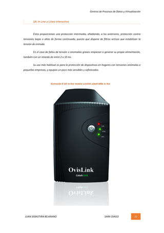 Centros	de	Procesos	de	Datos	y	Virtualización	
JUAN	SEBASTIÁN	BEJARANO																																																																													SARA	DIAGO	 12	
	
SAI	In-Line	o	Línea	Interactiva	
	
	 Éstos	proporcionan	una	protección	intermedia,	añadiendo,	a	los	anteriores,	protección	contra	
tensiones	bajas	o	altas	de	forma	continuada,	puesto	que	dispone	de	filtros	activos	que	estabilizan	la	
tensión	de	entrada.	
	 En	el	caso	de	fallos	de	tensión	o	anomalías	graves	empiezan	a	generar	su	propia	alimentación,	
también	con	un	retardo	de	entre	2	a	10	ms.	
	 Su	uso	más	habitual	es	para	la	protección	de	dispositivos	en	hogares	con	tensiones	anómalas	o	
pequeñas	empresas,	y	equipos	un	poco	más	sensibles	y	sofisticados.	
	
	
	
	
	
	
	
	
	
	
	
	
	
	
	
	
	
Ilustración	8	SAI	In-line	modelo	ovislink	cobalt	600e	in	line	
 