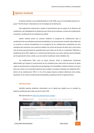 Centros	de	Procesos	de	Datos	y	Virtualización	
JUAN	SEBASTIÁN	BEJARANO																																																																													SARA	DIAGO	 14	
	
Uptime	Institute	
	
	 El	Uptime	Institute	es	una	entidad	fundada	en	el	año	1993,	y	que	en	la	actualidad,	pertenece	al	
grupo	“The	451	Group”,	relacionado	con	las	Tecnologías	de	la	Información.		
	 Esta	organización	empresarial	se	dedica	al	asesoramiento	para	la	mejora	de	la	eficiencia,	del	
rendimiento	y	de	la	fiabilidad	de	las	infraestructuras	críticas	de	las	empresas,	a	través	de	la	colaboración,	
innovación	y	certificación	de	los	estándares	de	calidad.	
	 Uptime	 Institute	 presta	 sus	 servicios	 mediante	 la	 otorgación	 de	 certificaciones	 bajo	 el	
cumplimiento	de	unos	estándares	previamente	diseñados	y	con	reconocimiento	mundial.	Cabe	señalar	que	
sus	 servicios	 se	 centran	 principalmente	 en	 la	 otorgación	 de	 las	 certificaciones	 acreditativas	 de	 unos	
estándares	que	autentican	unos	niveles	de	calidad	a	los	centros	de	procesos	de	datos	(tal	y	como	hemos	
visto	de	forma	pormenorizada	las	especificaciones	para	cada	uno	de	ellos	en	el	apartado	“Definición	y	
clasificación	de	los	TIER”,	páginas	3	a	7,	del	presente	documento),	y	los	cuales,	además,	fueron	diseñados	
por	la	organización	misma,	siendo	su	uso	de	carácter	mundial	por	varias	entidades	más.	
	 Las	 certificaciones	 TIER,	 como	 ya	 hemos	 descrito,	 tienen	 4	 clasificaciones	 claramente	
diferenciadas	que	otorgan	el	reconocimiento	de	los	estándares	para	cada	centro	de	procesos	de	datos	
según	las	características	y	componentes	de	que	disponga.	En	la	actualidad,	el	Uptime	Institute,	es	la	única	
firma	que	cuenta	con	la	autoridad	suficiente	para	certificar	sus	propios	estándares	de	calidad	de	CPD´s.	
Dentro	de	las	clasificaciones	TIER	(I,	II,	III	y	IV)	la	propia	empresa	establece	diferencias	entre	ambas,	
basándose	en	los	criterios	de	Operational	Sustainability,	quedando	éstas	de	la	siguiente	forma:	
	
ü TIER	Gap	Analysis	
	 Identifica	 aquellos	 problemas	 relacionados	 con	 el	 capital	 que	 impiden	 que	 se	 cumplan	 los	
objetivos	establecidos	para	cada	uno	de	los	niveles	TIER.	
	 Más	información	en:	https://es.uptimeinstitute.com/tga	
	
	
	
	
	
 