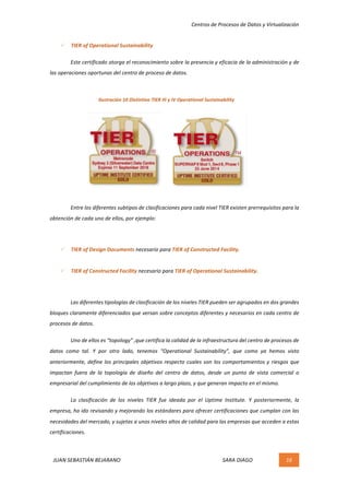 Centros	de	Procesos	de	Datos	y	Virtualización	
JUAN	SEBASTIÁN	BEJARANO																																																																													SARA	DIAGO	 16	
	
ü TIER	of	Operational	Sustainability	
	 Este	certificado	otorga	el	reconocimiento	sobre	la	presencia	y	eficacia	de	la	administración	y	de	
las	operaciones	oportunas	del	centro	de	proceso	de	datos.	
	
	
	
	
	
	
	
	
	 Entre	los	diferentes	subtipos	de	clasificaciones	para	cada	nivel	TIER	existen	prerrequisitos	para	la	
obtención	de	cada	uno	de	ellos,	por	ejemplo:	
	
ü TIER	of	Design	Documents	necesario	para	TIER	of	Constructed	Facility.	
	
ü TIER	of	Constructed	Facility	necesario	para	TIER	of	Operational	Sustainability.	
	
Las	diferentes	tipologías	de	clasificación	de	los	niveles	TIER	pueden	ser	agrupados	en	dos	grandes	
bloques	claramente	diferenciados	que	versan	sobre	conceptos	diferentes	y	necesarios	en	cada	centro	de	
procesos	de	datos.	
Uno	de	ellos	es	“topology”	,que	certifica	la	calidad	de	la	infraestructura	del	centro	de	procesos	de	
datos	 como	 tal.	 Y	 por	 otro	 lado,	 tenemos	 “Operational	 Sustainability”,	 que	 como	 ya	 hemos	 visto	
anteriormente,	define	los	principales	objetivos	respecto	cuales	son	los	comportamientos	y	riesgos	que	
impactan	 fuera	 de	 la	 topología	 de	 diseño	 del	 centro	 de	 datos,	 desde	 un	 punto	 de	 vista	 comercial	 o	
empresarial	del	cumplimiento	de	los	objetivos	a	largo	plazo,	y	que	generan	impacto	en	el	mismo.	
	 La	 clasificación	 de	 los	 niveles	 TIER	 fue	 ideada	 por	 el	 Uptime	 Institute.	 Y	 posteriormente,	 la	
empresa,	ha	ido	revisando	y	mejorando	los	estándares	para	ofrecer	certificaciones	que	cumplan	con	las	
necesidades	del	mercado,	y	sujetas	a	unos	niveles	altos	de	calidad	para	las	empresas	que	acceden	a	estas	
certificaciones.	
	
Ilustración	10	Distintivo	TIER	III	y	IV	Operational	Sustainability	
 