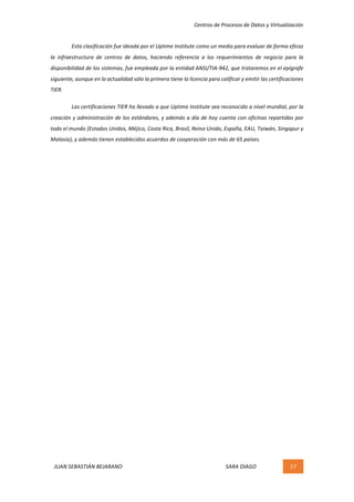 Centros	de	Procesos	de	Datos	y	Virtualización	
JUAN	SEBASTIÁN	BEJARANO																																																																													SARA	DIAGO	 17	
	
Esta	clasificación	fue	ideada	por	el	Uptime	Institute	como	un	medio	para	evaluar	de	forma	eficaz	
la	 infraestructura	 de	 centros	 de	 datos,	 haciendo	 referencia	 a	 los	 requerimientos	 de	 negocio	 para	 la	
disponibilidad	de	los	sistemas,	fue	empleada	por	la	entidad	ANSI/TIA-942,	que	trataremos	en	el	epígrafe	
siguiente,	aunque	en	la	actualidad	sólo	la	primera	tiene	la	licencia	para	calificar	y	emitir	las	certificaciones	
TIER.	
Las	certificaciones	TIER	ha	llevado	a	que	Uptime	Institute	sea	reconocido	a	nivel	mundial,	por	la	
creación	y	administración	de	los	estándares,	y	además	a	día	de	hoy	cuenta	con	oficinas	repartidas	por	
todo	el	mundo	(Estados	Unidos,	Méjico,	Costa	Rica,	Brasil,	Reino	Unido,	España,	EAU,	Taiwán,	Singapur	y	
Malasia),	y	además	tienen	establecidos	acuerdos	de	cooperación	con	más	de	65	países.	
	
	
	
	
	 	
 