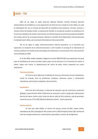 Centros	de	Procesos	de	Datos	y	Virtualización	
JUAN	SEBASTIÁN	BEJARANO																																																																													SARA	DIAGO	 18	
	
ANSI	-	TIA	
	
	 ANSI,	 de	 sus	 siglas	 en	 inglés	 American	 National	 Standars	 Institute	 (Instituto	 Nacional	
Estadounidense	de	Estándares),	es	una	organización	sin	ánimo	de	lucro	creada	en	el	año	1966	y	con	sede	
en	Washington	DC,	que	se	encarga	del	desarrollo	de	estándares	para	productos,	servicios,	procesos	y	
sistemas	dentro	de	Estados	Unidos.	La	organización	también	se	encarga	de	coordinar	sus	estándares	con	
los	de	otros	estándares	de	carácter	internacional	con	el	fin	de	asegurar	la	venta	de	los	productos	alrededor	
del	mundo	y	dentro	de	sus	propias	fronteras.	Además	es	miembro	de	la	Organización	Internacional	para	
la	Estandarización	(ISO),	y	de	la	Comisión	Electrotécnica	Internacional	(IEC).	
	 TIA,	 de	 las	 siglas	 en	 inglés	 Telecommunications	 Industry	 Association,	 es	 la	 asociación	 que	
representa	a	la	industria	de	las	telecomunicaciones	a	nivel	mundial.	Se	encarga	de	la	elaboración	de	
normas	y	políticas	en	el	ámbito	de	las	tecnologías	de	la	información	y	comunicación	(TIC).	Esta	asociación	
está	acreditada	por	ANSI.	
	 En	el	año	2005,	ambas	entidades	configuran	la	norma	ANSI/TIA-942,	que	proporciona	una	guía	
para	los	diseñadores	de	centros	de	datos	sobre	cuales	son	las	directrices	en	el	momento	de	realizar	el	
diseño.	 Según	 esta	 norma,	 la	 infraestructura	 del	 centro	 de	 datos	 estará	 compuesta	 por	 cuatro	
subsistemas:	
ü Telecomunicaciones.	
En	la	que	se	hace	referencia	al	cableado	de	armarios	y	horizontal,	accesos	redundantes,	
cuarto	 de	 entrada,	 área	 de	 distribución,	 backbone,	 elementos	 activos	 y	 alimentación	
redundantes,	patch	panels	y	latiguillos,	documentación.	
	
ü Arquitectura	
Para	este	ítem	intervienen,	la	selección	de	ubicación,	tipo	de	construcción,	protección	
ignífuga	y	requerimientos	NFPA	75(Sistemas	de	protección	contra	el	fuego	para	información),	
barreras	de	vapor,	techos	y	pisos,	áreas	de	oficina,	salas	de	UPS	y	baterías,	sala	de	generador,	
control	de	acceso,	CCTV,	NOC	(Network	Operations	Center	–	Centro	operativo).	
	
ü Sistema	eléctrico	
En	 este	 caso	 cabe	 señalar,	 el	 número	 de	 accesos,	 puntos	 de	 fallo,	 cargas	 críticas,	
redundancia	de	UPS	y	topología	de	UPS,	puesta	a	tierra,	EPO	(Emergency	Power	Off-	sistemas	de	
corte	de	emergencia)	baterías,	monitorización,	generadores,	sistemas	de	transferencia.	
	
	
	
 