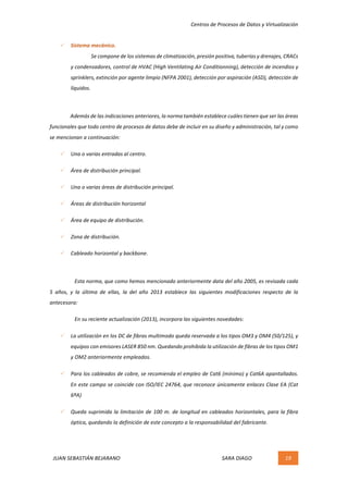 Centros	de	Procesos	de	Datos	y	Virtualización	
JUAN	SEBASTIÁN	BEJARANO																																																																													SARA	DIAGO	 19	
	
ü Sistema	mecánico.	
Se	compone	de	los	sistemas	de	climatización,	presión	positiva,	tuberías	y	drenajes,	CRACs	
y	condensadores,	control	de	HVAC	(High	Ventilating	Air	Conditionning),	detección	de	incendios	y	
sprinklers,	extinción	por	agente	limpio	(NFPA	2001),	detección	por	aspiración	(ASD),	detección	de	
líquidos.	
	
Además	de	las	indicaciones	anteriores,	la	norma	también	establece	cuáles	tienen	que	ser	las	áreas	
funcionales	que	todo	centro	de	procesos	de	datos	debe	de	incluir	en	su	diseño	y	administración,	tal	y	como	
se	mencionan	a	continuación:	
ü Una	o	varias	entradas	al	centro.	
ü Área	de	distribución	principal.	
ü Una	o	varias	áreas	de	distribución	principal.	
ü Áreas	de	distribución	horizontal	
ü Área	de	equipo	de	distribución.	
ü Zona	de	distribución.	
ü Cableado	horizontal	y	backbone.	
	
Esta	norma,	que	como	hemos	mencionado	anteriormente	data	del	año	2005,	es	revisada	cada	
5	 años,	 y	 la	 última	 de	 ellas,	 la	 del	 año	 2013	 establece	 las	 siguientes	 modificaciones	 respecto	 de	 la	
antecesora:	
En	su	reciente	actualización	(2013),	incorpora	las	siguientes	novedades:	
ü La	utilización	en	los	DC	de	fibras	multimodo	queda	reservada	a	los	tipos	OM3	y	OM4	(50/125),	y	
equipos	con	emisores	LASER	850	nm.	Quedando	prohibida	la	utilización	de	fibras	de	los	tipos	OM1	
y	OM2	anteriormente	empleados.	
ü Para	los	cableados	de	cobre,	se	recomienda	el	empleo	de	Cat6	(mínimo)	y	Cat6A	apantallados.	
En	este	campo	se	coincide	con	ISO/IEC	24764,	que	reconoce	únicamente	enlaces	Clase	EA	(Cat	
6ªA)	
ü Queda	suprimida	la	limitación	de	100	m.	de	longitud	en	cableados	horizontales,	para	la	fibra	
óptica,	quedando	la	definición	de	este	concepto	a	la	responsabilidad	del	fabricante.	
 