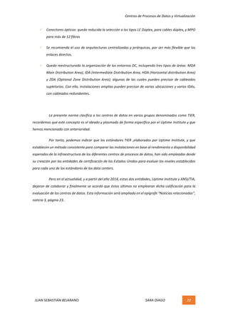 Centros	de	Procesos	de	Datos	y	Virtualización	
JUAN	SEBASTIÁN	BEJARANO																																																																													SARA	DIAGO	 20	
	
ü Conectores	ópticos:	queda	reducida	la	selección	a	los	tipos	LC	Dúplex,	para	cables	dúplex,	y	MPO	
para	más	de	12	fibras	
ü Se	recomienda	el	uso	de	arquitecturas	centralizadas	y	jerárquicas,	por	ser	más	flexible	que	los	
enlaces	directos.	
ü Queda	reestructurada	la	organización	de	los	entornos	DC,	incluyendo	tres	tipos	de	áreas:	MDA	
Main	Distribution	Area),	IDA	(Intermediate	Distribution	Area,	HDA	(Horizontal	distribution	Area)	
y	ZDA	(Optional	Zone	Distribution	Area);	algunas	de	las	cuales	pueden	precisar	de	cableados	
supletorios.	Con	ello,	instalaciones	amplias	pueden	precisar	de	varias	ubicaciones	y	varios	IDAs,	
con	cableados	redundantes.	
	
La	presente	norma	clasifica	a	los	centros	de	datos	en	varios	grupos	denominados	como	TIER,	
recordemos	que	este	concepto	es	el	ideado	y	plasmado	de	forma	específica	por	el	Uptime	Institute	y	que	
hemos	mencionado	con	anterioridad.	
Por	tanto,	podemos	indicar	que	los	estándares	TIER	,elaborados	por	Uptime	Institute,	y	que	
establecen	un	método	consistente	para	comparar	las	instalaciones	en	base	al	rendimiento	o	disponibilidad	
esperados	de	la	infraestructura	de	los	diferentes	centros	de	procesos	de	datos,	han	sido	empleadas	desde	
su	creación	por	las	entidades	de	certificación	de	los	Estados	Unidos	para	evaluar	los	niveles	establecidos	
para	cada	uno	de	los	estándares	de	los	data	centers.	
Pero	en	el	actualidad,	y	a	partir	del	año	2014,	estas	dos	entidades,	Uptime	Institute	y	ANSI/TIA,	
dejaron	de	colaborar	y	finalmente	se	acordó	que	éstos	últimos	no	emplearan	dicha	calificación	para	la	
evaluación	de	los	centros	de	datos.	Esta	información	será	ampliada	en	el	epígrafe	“Noticias	relacionadas”,	
noticia	3,	página	23..	
	
	 	
 