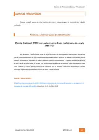 Centros	de	Procesos	de	Datos	y	Virtualización	
JUAN	SEBASTIÁN	BEJARANO																																																																													SARA	DIAGO	 21	
	
Noticias	relacionadas	
	
	 En	 este	 epígrafe	 vamos	 a	 incluir	 noticias	 de	 interés	 relevantes	 para	 el	 contenido	 del	 estudio	
realizado.	
	
Noticia	1:	Centro	de	datos	de	KIO	Networks	
	
El	centro	de	datos	de	KIO	Networks,	pionero	en	la	Región	en	el	consumo	de	energía	
100%	verde	
	
KIO	Networks	España	forma	parte	de	la	red	de	centro	de	datos	de	KIO,	que	cuenta	a	día	de	hoy	
con	32	centros	avanzados	de	procesamiento	de	datos	dedicados	a	servicios	en	la	nube,	distribuidos	por	13	
campus	tecnológicos,	ubicados	en	México,	Estados	Unidos,	Latinoamérica	y	España,	siendo	el	de	Murcia	
el	único	de	la	multinacional	en	el	país.	Las	instalaciones	en	Murcia	se	localizan	sobre	una	superficie	de	
unos	2.500	m2	y	el	data	center	cuenta	con	la	categoría	TIER	IV,	máxima	calificación	otorgada	por	Uptime	
Institute,	organismo	regulador	de	centros	de	datos	a	nivel	mundial.	
	
Noticia	1	Marzo	del	2016	
http://murciaeconomia.com/not/41440/el-centro-de-datos-de-kio-networks-pionero-en-la-region-en-el-
consumo-de-energia-100-verde/	,consultado	10	de	Abril	del	2016	
	
	
	 	
 