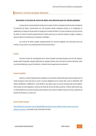 Centros	de	Procesos	de	Datos	y	Virtualización	
JUAN	SEBASTIÁN	BEJARANO																																																																													SARA	DIAGO	 22	
	
Noticia	2:	Centros	de	datos	eficientes	
	
Garantizar	el	servicio	de	centro	de	datos	más	eficiente	para	los	clientes	globales	
A	causa	de	los	acontecimientos	históricos	ocurridos	en	Paris,	los	gobiernos	del	mundo	reemplazan	
el	 protocolo	 de	 Kyoto,	 comenzando	 con	 195	 naciones	 donde	 trabajaran	 juntos	 en	 la	 mitigación,	 la	
adaptación	y	el	apoyo	a	las	personas	en	riesgo	por	el	cambio	climático.	A	lo	que	conlleva	en	que	los	centros	
de	datos	en	todo	el	mundo	proporciónenlos	medios	para	que	las	naciones	puedan	recoger,	recopilar	y	
procesar	datos	y	así	almacenar	en	grandes	cantidades.	
Los	 centros	 de	 datos	 ayudan	 proporcionando	 los	 servicios	 digitales	 mas	 eficientes	 para	 los	
clientes,	ya	que	tienen	una	amplia	gama	de	documentos	físicos.	
	
EUCOC	
El	centro	común	de	investigación	de	la	Unión	Europea	ha	proporcionado	una	serie	de	mejoras,	
donde	cubren	la	gestión,	equipos	informáticos,	energía,	diseño,	entre	otros	de	los	centros	de	datos,	estos	
son	desarrollados	por	y	para	la	industria,	en	donde	tienen	seguimiento	anualmente.	
	
Proyecto	EURECA	
Asesora	y	orienta	organizaciones	publicas	y	recomienda	el	desarrollo	potencial	de	políticas	de	la	
Unión	Europea;	entre	esta	esta	en	tener	una	lista	obligatoria	de	la	norma	ISO,	como	la	ISO31032,	ISO	
30133,	ISO30134-1,	ISO30134-2,	y	ISO	30134-3,	que	deben	regir	los	centros	de	datos	del	sector	público.	
Esto	incluye	servicios	digitales	y	servicios	de	Cloud	de	centros	de	datos	externos.	Toda	la	información	que	
es	almacenada	en	los	centros	de	datos	tanto	propios	como	externos	deben	regir	las	normas	y	políticas	de	
protección	de	datos	y	su	buen	uso.	
	
Noticia	6	Abril	de	2016	
https://thestack.com/data-centre/2016/04/06/ensuring-the-most-efficient-data-centre-service-for-
global-customers/,	consultado	el	día	10	de	Abril	de	2016.	
	 	
 