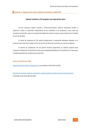 Centros	de	Procesos	de	Datos	y	Virtualización	
JUAN	SEBASTIÁN	BEJARANO																																																																													SARA	DIAGO	 23	
	
Noticia	3:	Separación	entre	Uptime	Institute	y	ANSI/TIA	
	
Uptime	Institute	y	TIA	aceptan	una	separación	clara	
	
Las	 dos	 empresas	 Uptime	 Institute	 y	 Telecommunications	 Industry	 Association	 tienden	 a	
separarse	 y	 llevar	 un	 desarrollo	 independiente	 de	 los	 estándares	 y	 los	 programas,	 como	 cada	 uno	
considere	conveniente,	cada	uno	compartiendo	diferentes	visiones	a	mayor	escala	y	eficiencia	en	el	diseño	
de	centros	de	datos.	
El	 comité	 de	 ingeniería	 de	 TIA	 seguirá	 estableciendo	 y	 mejorando	 estándares	 basados	 en	 el	
consenso	cuya	intención	es	llegar	a	tener	los	centros	de	datos	que	necesitan	sus	usuarios	y	negocios.	
El	 sistema	 de	 clasificación	 Tier	 de	 Uptime	 Institute	 proporciona	 un	 método	 uniforme	 para	
comparar	instalaciones	normalmente	únicas	y	personalizadas	basándose	en	el	rendimiento	o	el	tiempo	de	
actividad	esperados	de	la	infraestructura	del	sitio.	
	
Noticia	18	de	Marzo	de	2016	
https://es.uptimeinstitute.com/uptime-tia,	consultado	el	10	de	Abril	de	2016.	
	
http://www.tiaonline.org/news-media/press-releases/uptime-institute-and-tia-reach-agreement,	
consultado	el	día	10	de	Abril	de	2016.	
	 	
 