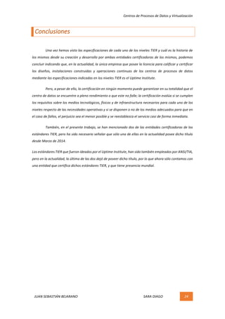 Centros	de	Procesos	de	Datos	y	Virtualización	
JUAN	SEBASTIÁN	BEJARANO																																																																													SARA	DIAGO	 24	
	
Conclusiones	
	
	 Una	vez	hemos	visto	las	especificaciones	de	cada	uno	de	los	niveles	TIER	y	cuál	es	la	historia	de	
los	mismos	desde	su	creación	y	desarrollo	por	ambas	entidades	certificadoras	de	los	mismos,	podemos	
concluir	indicando	que,	en	la	actualidad,	la	única	empresa	que	posee	la	licencia	para	calificar	y	certificar	
los	 diseños,	 instalaciones	 construidas	 y	 operaciones	 continuas	 de	 los	 centros	 de	 procesos	 de	 datos	
mediante	las	especificaciones	indicadas	en	los	niveles	TIER	es	el	Uptime	Institute.	
	 Pero,	a	pesar	de	ello,	la	certificación	en	ningún	momento	puede	garantizar	en	su	totalidad	que	el	
centro	de	datos	se	encuentre	a	pleno	rendimiento	o	que	este	no	falle;	la	certificación	evalúa	si	se	cumplen	
los	requisitos	sobre	los	medios	tecnológicos,	físicos	y	de	infraestructura	necesarios	para	cada	uno	de	los	
niveles	respecto	de	las	necesidades	operativas	y	si	se	disponen	o	no	de	los	medios	adecuados	para	que	en	
el	caso	de	fallos,	el	perjuicio	sea	el	menor	posible	y	se	reestablezca	el	servicio	casi	de	forma	inmediata.	
	 También,	en	el	presente	trabajo,	se	han	mencionado	dos	de	las	entidades	certificadoras	de	los	
estándares	TIER,	pero	ha	sido	necesario	señalar	que	sólo	una	de	ellas	en	la	actualidad	posee	dicho	título	
desde	Marzo	de	2014.	
Los	estándares	TIER	que	fueron	ideados	por	el	Uptime	Institute,	han	sido	también	empleados	por	ANSI/TIA,	
pero	en	la	actualidad,	la	última	de	las	dos	dejó	de	poseer	dicho	título,	por	lo	que	ahora	sólo	contamos	con	
una	entidad	que	certifica	dichos	estándares	TIER,	y	que	tiene	presencia	mundial.	
	
	 	
 