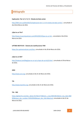 Centros	de	Procesos	de	Datos	y	Virtualización	
JUAN	SEBASTIÁN	BEJARANO																																																																													SARA	DIAGO	 25	
	
Bibliografía	
	
Explicación:	Tier	1/	2	/	3	/	4	–	Niveles	de	Data	center	
http://404.com.co/2012/02/21/explicacion-tier-1-2-3-4-niveles-de-data-center/	,	consultado	el	
día	28	de	Marzo	de	2016.	
	
¿Qué	es	un	Tier?	
http://www.muycomputerpro.com/2013/03/14/que-es-un-tier	,	consultado	el	día	28	de	
Marzo	de	2016.	
	
UPTIME	INSTITUTE	–	Sistema	de	clasificaciones	TIER	
https://es.uptimeinstitute.com/tiers,	consultado	el	día	28	de	Marzo	de	2016.	
	
¿Qué	es	un	SAI?	
http://todosai.com/blog/que-es-un-sai-y-tipos-de-sai-b123.html	,	consultado	el	29	de	Marzo	
de	2016.	
	
ANSI	
http://www.ansi.org,	consultado	el	día	31	de	Marzo	de	2016.	
	
TIA	
http://www.tiaonline.org,	consultado	el	día	31	de	Marzo	de	2016.	
	
TIA	–	942		
https://global.ihs.com/doc_detail.cfm?&rid=TIA&item_s_key=00414811&item_key_date=860
905&input_doc_number=TIA%2D942&input_doc_title=#abstract,	consultado	el	día	31	de	
Marzo	de	2016.	
	
	
 