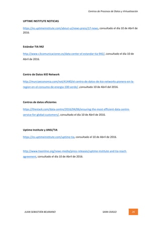 Centros	de	Procesos	de	Datos	y	Virtualización	
JUAN	SEBASTIÁN	BEJARANO																																																																													SARA	DIAGO	 26	
	
UPTIME	INSTITUTE	NOTICIAS	
https://es.uptimeinstitute.com/about-ui/news-press/17-news,	consultado	el	día	10	de	Abril	de	
2016.	
	
Estándar	TIA	942	
http://www.c3comunicaciones.es/data-center-el-estandar-tia-942/,	consultado	el	día	10	de	
Abril	de	2016.	
	
Centro	de	Datos	KIO	Network	
http://murciaeconomia.com/not/41440/el-centro-de-datos-de-kio-networks-pionero-en-la-
region-en-el-consumo-de-energia-100-verde/	,consultado	10	de	Abril	del	2016.	
	
Centros	de	datos	eficientes	
https://thestack.com/data-centre/2016/04/06/ensuring-the-most-efficient-data-centre-
service-for-global-customers/,	consultado	el	día	10	de	Abril	de	2016.	
	
Uptime	Institute	y	ANSI/TIA	
https://es.uptimeinstitute.com/uptime-tia,	consultado	el	10	de	Abril	de	2016.	
	
http://www.tiaonline.org/news-media/press-releases/uptime-institute-and-tia-reach-
agreement,	consultado	el	día	10	de	Abril	de	2016.	
	
	 	
 