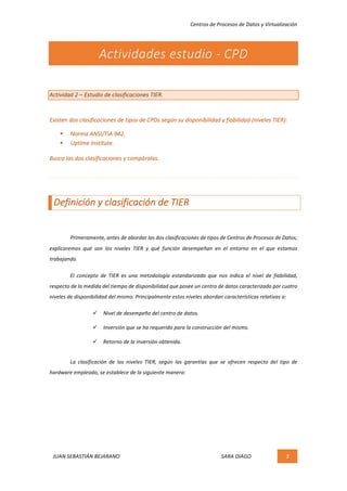 Centros	de	Procesos	de	Datos	y	Virtualización	
JUAN	SEBASTIÁN	BEJARANO																																																																													SARA	DIAGO	 3	
	
Actividades	estudio	-	CPD	
	
Actividad	2	–	Estudio	de	clasificaciones	TIER.	
	
Existen	dos	clasificaciones	de	tipos	de	CPDs	según	su	disponibilidad	y	fiabilidad	(niveles	TIER):		
§ Norma	ANSI/TIA	942.	
§ Uptime	Institute.	
Busca	las	dos	clasificaciones	y	compáralas.	
	
	
Definición	y	clasificación	de	TIER	
	
	 Primeramente,	antes	de	abordar	las	dos	clasificaciones	de	tipos	de	Centros	de	Procesos	de	Datos,	
explicaremos	 qué	 son	 los	 niveles	 TIER	 y	 qué	 función	 desempeñan	 en	 el	 entorno	 en	 el	 que	 estamos	
trabajando.	
	 El	 concepto	 de	 TIER	 es	 una	 metodología	 estandarizada	 que	 nos	 indica	 el	 nivel	 de	 fiabilidad,	
respecto	de	la	medida	del	tiempo	de	disponibilidad	que	posee	un	centro	de	datos	caracterizado	por	cuatro	
niveles	de	disponibilidad	del	mismo.	Principalmente	estos	niveles	abordan	características	relativas	a:	
ü Nivel	de	desempeño	del	centro	de	datos.	
ü Inversión	que	se	ha	requerido	para	la	construcción	del	mismo.	
ü Retorno	de	la	inversión	obtenida.	
La	 clasificación	 de	 los	 niveles	 TIER,	 según	 las	 garantías	 que	 se	 ofrecen	 respecto	 del	 tipo	 de	
hardware	empleado,	se	establece	de	la	siguiente	manera:	
	
	
	
	
 