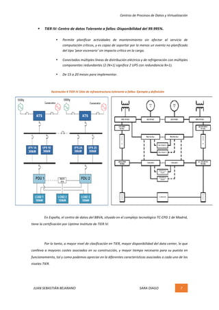 Centros	de	Procesos	de	Datos	y	Virtualización	
JUAN	SEBASTIÁN	BEJARANO																																																																													SARA	DIAGO	 7	
	
§ TIER	IV:	Centro	de	datos	Tolerante	a	fallos:	Disponibilidad	del	99.995%.	
• Permite	 planificar	 actividades	 de	 mantenimiento	 sin	 afectar	 al	 servicio	 de	
computación	críticos,	y	es	capaz	de	soportar	por	lo	menos	un	evento	no	planificado	
del	tipo	‘peor	escenario’	sin	impacto	crítico	en	la	carga.	
• Conectados	múltiples	líneas	de	distribución	eléctrica	y	de	refrigeración	con	múltiples	
componentes	redundantes	(2	(N+1)	significa	2	UPS	con	redundancia	N+1).	
• De	15	a	20	meses	para	implementar.	
	
	
	 En	España,	el	centro	de	datos	del	BBVA,	situado	en	el	complejo	tecnológico	TC-CPD	1	de	Madrid,	
tiene	la	certificación	por	Uptime	Institute	de	TIER	IV.	
	
Por	lo	tanto,	a	mayor	nivel	de	clasificación	en	TIER,	mayor	disponibilidad	del	data	center,	lo	que	
conlleva	a	mayores	costes	asociados	en	su	construcción,	y	mayor	tiempo	necesario	para	su	puesta	en	
funcionamiento,	tal	y	como	podemos	apreciar	en	la	diferentes	características	asociadas	a	cada	uno	de	los	
niveles	TIER.	 	
Ilustración	4	TIER	IV	Sitio	de	infraestructura	tolerante	a	fallos:	Ejemplo	y	definición	
 
