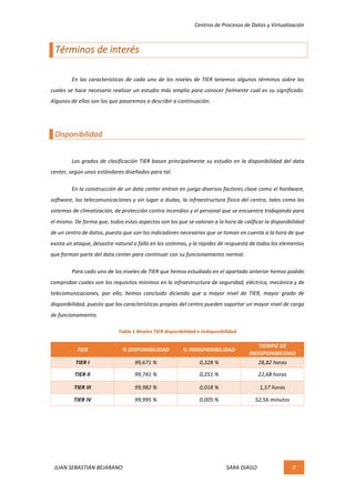 Centros	de	Procesos	de	Datos	y	Virtualización	
JUAN	SEBASTIÁN	BEJARANO																																																																													SARA	DIAGO	 8	
	
Términos	de	interés	
	
	 En	las	características	de	cada	uno	de	los	niveles	de	TIER	tenemos	algunos	términos	sobre	los	
cuales	se	hace	necesario	realizar	un	estudio	más	amplio	para	conocer	fielmente	cuál	es	su	significado.	
Algunos	de	ellos	son	los	que	pasaremos	a	describir	a	continuación.	
	
Disponibilidad	
	
Los	grados	de	clasificación	TIER	basan	principalmente	su	estudio	en	la	disponibilidad	del	data	
center,	según	unos	estándares	diseñados	para	tal.	
	 En	la	construcción	de	un	data	center	entran	en	juego	diversos	factores	clave	como	el	hardware,	
software,	las	telecomunicaciones	y	sin	lugar	a	dudas,	la	infraestructura	física	del	centro,	tales	como	los	
sistemas	de	climatización,	de	protección	contra	incendios	y	el	personal	que	se	encuentra	trabajando	para	
el	mismo.	De	forma	que,	todos	estos	aspectos	son	los	que	se	valoran	a	la	hora	de	calificar	la	disponibilidad	
de	un	centro	de	datos,	puesto	que	son	los	indicadores	necesarios	que	se	toman	en	cuenta	a	la	hora	de	que	
exista	un	ataque,	desastre	natural	o	fallo	en	los	sistemas,	y	la	rapidez	de	respuesta	de	todos	los	elementos	
que	forman	parte	del	data	center	para	continuar	con	su	funcionamiento	normal.	
	 Para	cado	uno	de	los	niveles	de	TIER	que	hemos	estudiado	en	el	apartado	anterior	hemos	podido	
comprobar	cuales	son	los	requisitos	mínimos	en	la	infraestructura	de	seguridad,	eléctrica,	mecánica	y	de	
telecomunicaciones,	 por	 ello,	 hemos	 concluido	 diciendo	 que	 a	 mayor	 nivel	 de	 TIER,	 mayor	 grado	 de	
disponibilidad,	puesto	que	las	características	propias	del	centro	pueden	soportar	un	mayor	nivel	de	carga	
de	funcionamiento.	
Tabla	1	Niveles	TIER	disponibilidad	e	indisponibilidad	
TIER	 %	DISPONIBILIDAD	 %	INDISPONIBILIDAD	
TIEMPO	DE	
INDISPONIBILIDAD	
TIER	I	 99,671	%	 0,328	%	 28,82	horas	
TIER	II	 99,741	%	 0,251	%	 22,68	horas	
TIER	III	 99,982	%	 0,018	%	 1,57	horas	
TIER	IV	 99,995	%	 0,005	%	 52,56	minutos	
	
	
	
	
 
