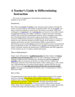 A Teacher's Guide to Differentiating
Instruction
— The Center for Comprehensive School Reform and Improvement
Updated on Apr 30, 2014
Introduction
Does effectively teaching 30 students in one classroom require teachers to develop 30
lessons, one tailor-made for each student? Or should teachers “aim for the middle” and
hope to reach most students in a given lesson? The answer is not simple. While most
would agree it is impractical to try to individualize every lesson for every child, research
has shown that teaching to the middle is ineffective. It ignores the needs of advanced
students, often leaving them unchallenged and bored, while it intimidates and confuses
lower functioning learners. Best practice suggests an alternative: differentiated
instruction. Differentiated instruction is an approach that assumes there is a diversity of
learners in every classroom and that all of those learners can be reached if a variety of
methods and activities are used. Carol Tomlinson (2000), a noted expert on
differentiation, points out that research has proven that students are more successful when
they are taught based on their own readiness levels, interests, and learning profiles. This
month’s newsletter examines the characteristics of differentiation and offers suggestions
for how teachers can use it to improve student achievement.
What is Differentiation?
Simply stated, differentiation is modified instruction that helps students with diverse
academic needs and learning styles master the same challenging academic content.
Although it might seem like a daunting task, designing and applying a variety of
strategies within one classroom can be done at a variety of levels. Teachers can
differentiate instruction with an individual student, within a small group, or with a whole
class. Differentiating does not mean providing separate, unrelated activities for each
student but does mean providing interrelated activities that are based on student
needs for the purpose of ensuring that all students come to a similar grasp of a skill or
idea (Good, 2006).
How to Start
Four planning steps set the stage for effective differentiated instruction. First, teachers
must have a thorough understanding of the academic content or skill they want their
students to learn. Second, they must determine how much their students already know—
and what they do not know—about that content. Then they must decide which
instructional methods and materials will most successfully address those needs and,
finally, design ways to adequately assess student mastery of what is taught. Taking stock
of student knowledge and understanding is a key first component of successful
 