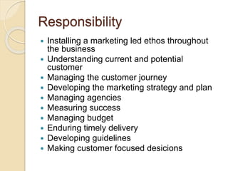 Responsibility
 Installing a marketing led ethos throughout
the business
 Understanding current and potential
customer
 Managing the customer journey
 Developing the marketing strategy and plan
 Managing agencies
 Measuring success
 Managing budget
 Enduring timely delivery
 Developing guidelines
 Making customer focused desicions
 